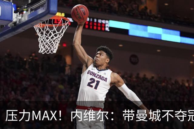 压力MAX！内维尔：带曼城不夺冠就无法接受，兵强马壮马帅得用好
